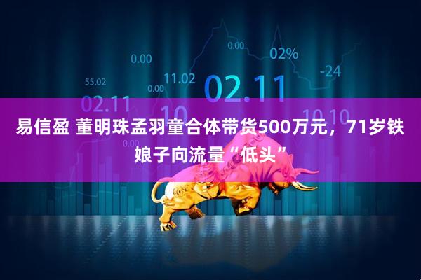 易信盈 董明珠孟羽童合体带货500万元，71岁铁娘子向流量“低头”