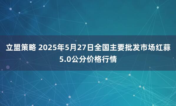 立盟策略 2025年5月27日全国主要批发市场红蒜5.0公分价格行情