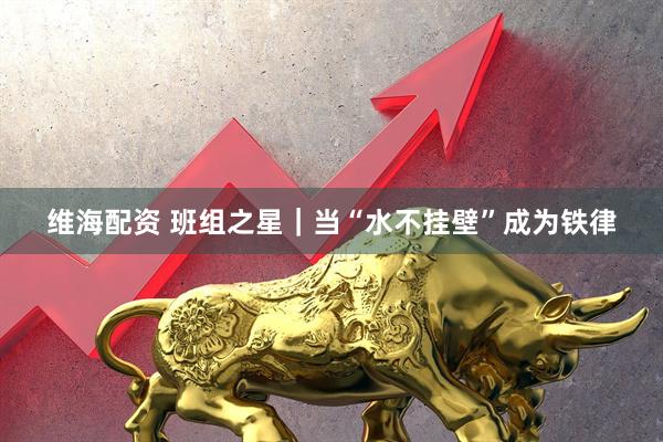 维海配资 班组之星｜当“水不挂壁”成为铁律