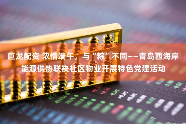 巨龙配资 浓情端午，与“粽”不同——青岛西海岸能源供热联袂社区物业开展特色党建活动