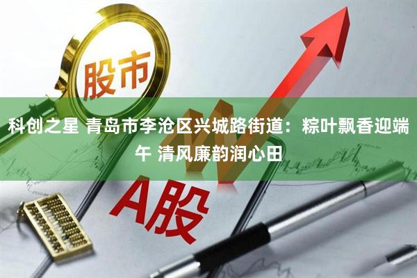 科创之星 青岛市李沧区兴城路街道：粽叶飘香迎端午 清风廉韵润心田