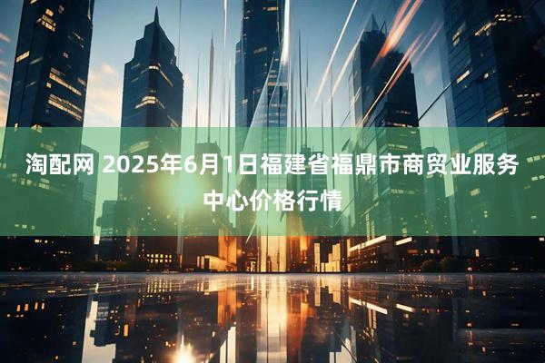 淘配网 2025年6月1日福建省福鼎市商贸业服务中心价格行情