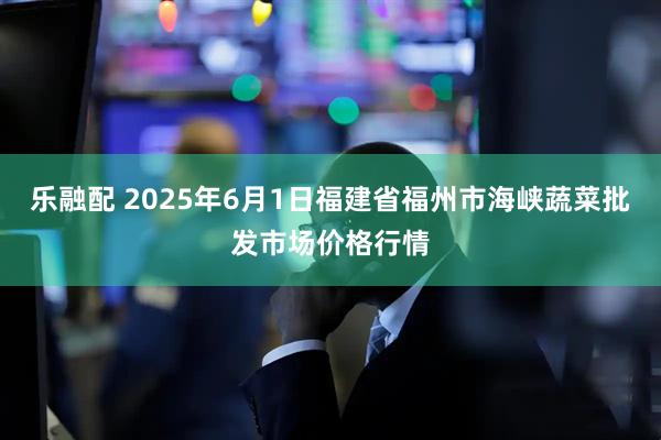 乐融配 2025年6月1日福建省福州市海峡蔬菜批发市场价格行情