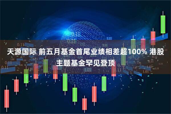 天源国际 前五月基金首尾业绩相差超100% 港股主题基金罕见登顶