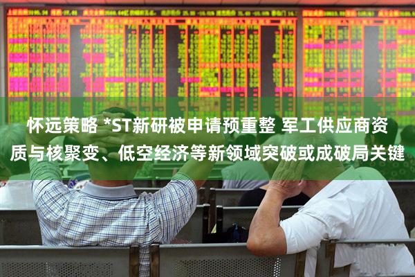 怀远策略 *ST新研被申请预重整 军工供应商资质与核聚变、低空经济等新领域突破或成破局关键