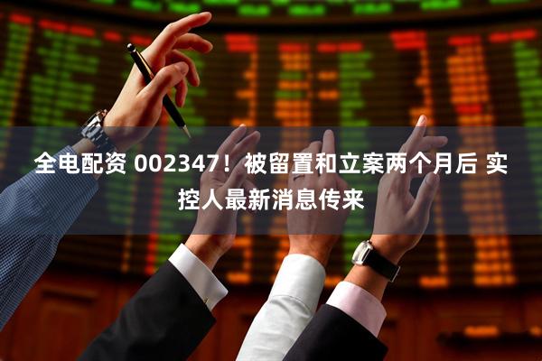 全电配资 002347！被留置和立案两个月后 实控人最新消息传来
