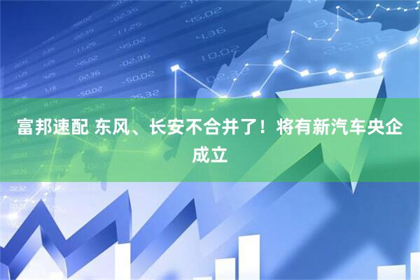 富邦速配 东风、长安不合并了！将有新汽车央企成立