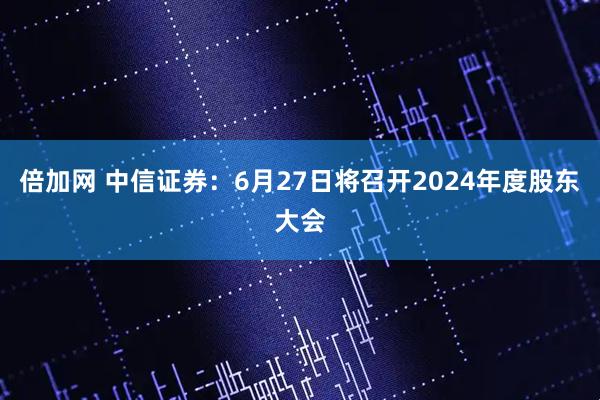 倍加网 中信证券：6月27日将召开2024年度股东大会