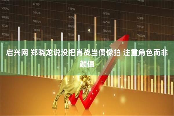 启兴网 郑晓龙说没把肖战当偶像拍 注重角色而非颜值