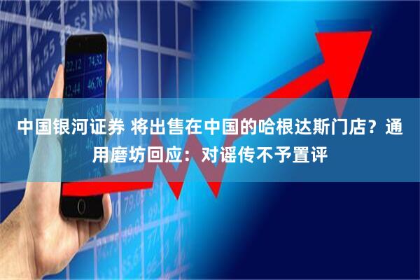中国银河证券 将出售在中国的哈根达斯门店？通用磨坊回应：对谣传不予置评