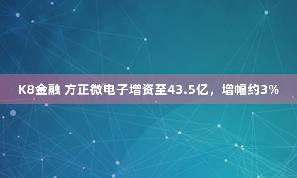 K8金融 方正微电子增资至43.5亿，增幅约3%