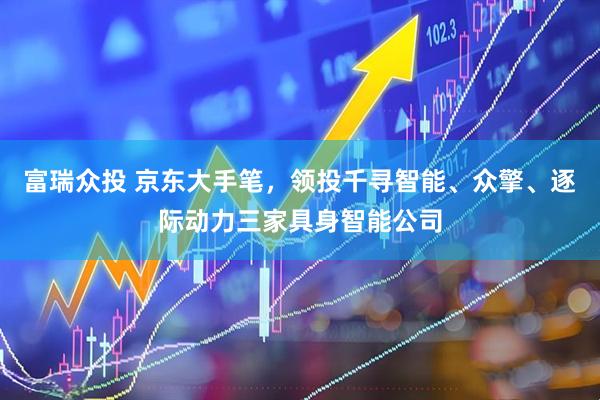 富瑞众投 京东大手笔，领投千寻智能、众擎、逐际动力三家具身智能公司