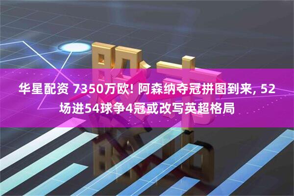 华星配资 7350万欧! 阿森纳夺冠拼图到来, 52场进54球争4冠或改写英超格局