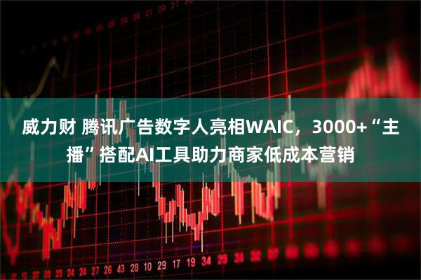 威力财 腾讯广告数字人亮相WAIC，3000+“主播”搭配AI工具助力商家低成本营销