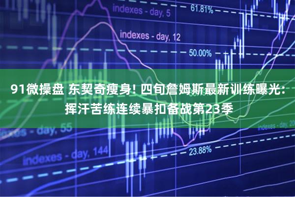 91微操盘 东契奇瘦身! 四旬詹姆斯最新训练曝光: 挥汗苦练连续暴扣备战第23季