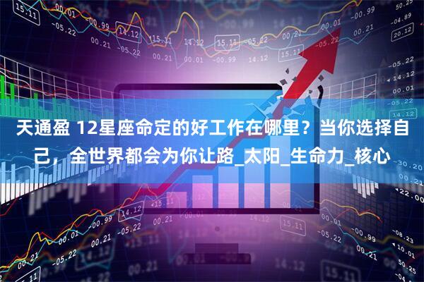 天通盈 12星座命定的好工作在哪里？当你选择自己，全世界都会为你让路_太阳_生命力_核心