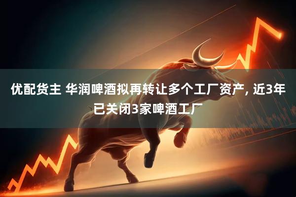 优配货主 华润啤酒拟再转让多个工厂资产, 近3年已关闭3家啤酒工厂