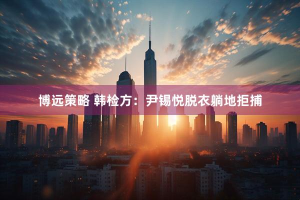 博远策略 韩检方：尹锡悦脱衣躺地拒捕