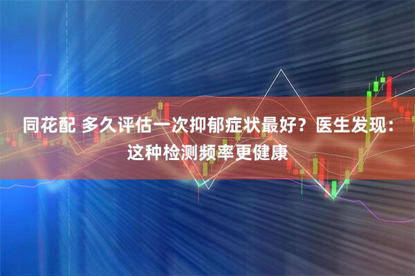 同花配 多久评估一次抑郁症状最好？医生发现：这种检测频率更健康