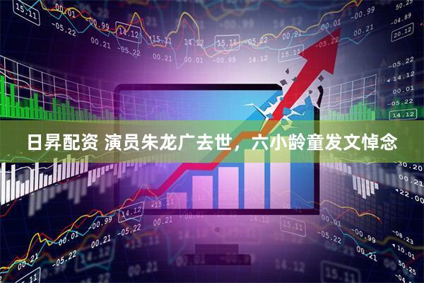 日昇配资 演员朱龙广去世，六小龄童发文悼念