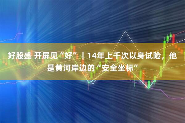 好股盛 开屏见“好”｜14年上千次以身试险，他是黄河岸边的“安全坐标”