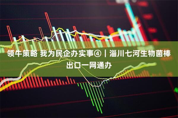 领牛策略 我为民企办实事④｜淄川七河生物菌棒出口一网通办
