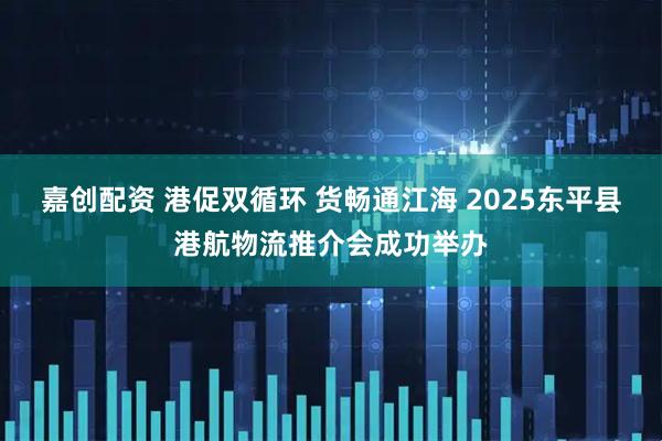 嘉创配资 港促双循环 货畅通江海 2025东平县港航物流推介会成功举办