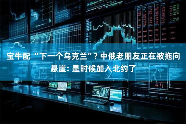 宝牛配 “下一个乌克兰”? 中俄老朋友正在被拖向悬崖: 是时候加入北约了