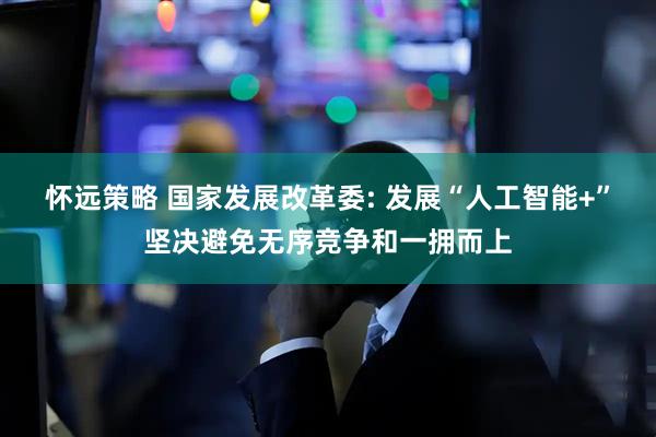 怀远策略 国家发展改革委: 发展“人工智能+”坚决避免无序竞争和一拥而上