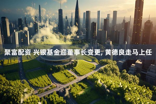 聚富配资 兴银基金迎董事长变更, 黄德良走马上任