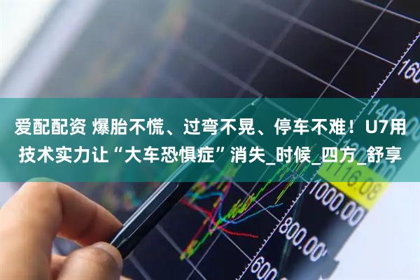 爱配配资 爆胎不慌、过弯不晃、停车不难！U7用技术实力让“大车恐惧症”消失_时候_四方_舒享