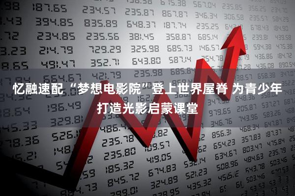 忆融速配 “梦想电影院”登上世界屋脊 为青少年打造光影启蒙课堂