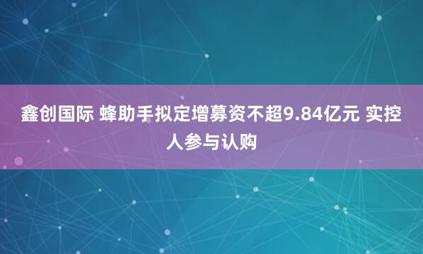 鑫创国际 蜂助手拟定增募资不超9.84亿元 实控人参与认购