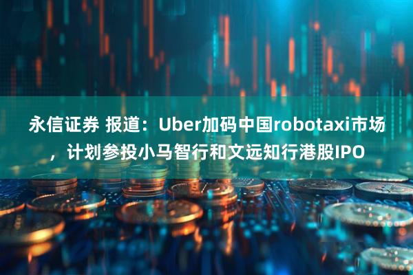 永信证券 报道：Uber加码中国robotaxi市场，计划参投小马智行和文远知行港股IPO