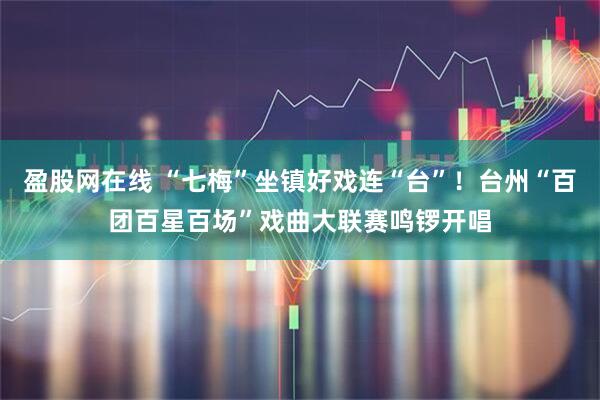 盈股网在线 “七梅”坐镇好戏连“台”！台州“百团百星百场”戏曲大联赛鸣锣开唱