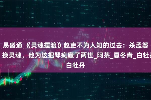 易盛通 《灵魂摆渡》赵吏不为人知的过去：杀孟婆、换灵魂，他为这把琴疯魔了两世_阿茶_夏冬青_白牡丹